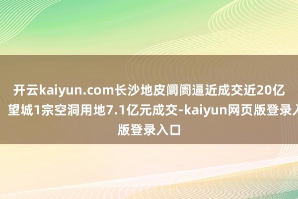 开云kaiyun.com长沙地皮阛阓逼近成交近20亿元，望城1宗空洞用地7.1亿元成交-kaiyun网页版登录入口