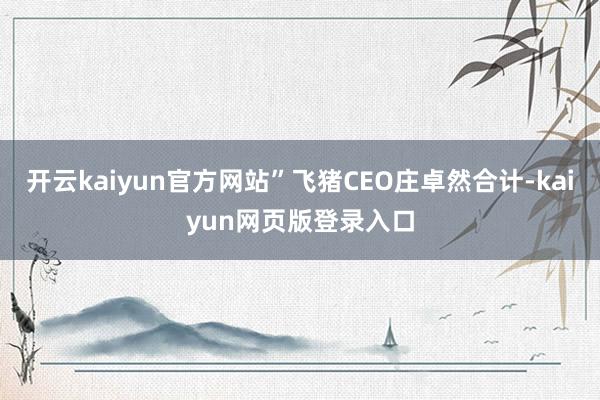 开云kaiyun官方网站”飞猪CEO庄卓然合计-kaiyun网页版登录入口