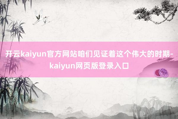 开云kaiyun官方网站咱们见证着这个伟大的时期-kaiyun网页版登录入口