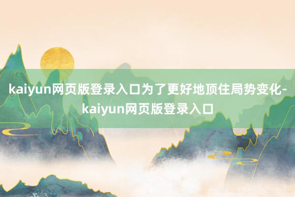 kaiyun网页版登录入口为了更好地顶住局势变化-kaiyun网页版登录入口