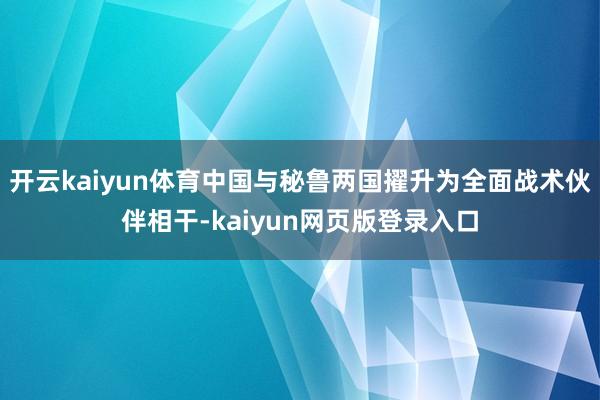 开云kaiyun体育中国与秘鲁两国擢升为全面战术伙伴相干-kaiyun网页版登录入口