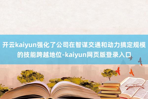 开云kaiyun强化了公司在智谋交通和动力搞定规模的技能跨越地位-kaiyun网页版登录入口