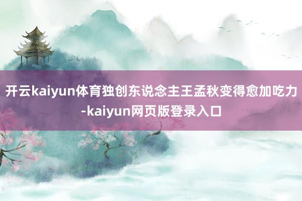 开云kaiyun体育独创东说念主王孟秋变得愈加吃力-kaiyun网页版登录入口