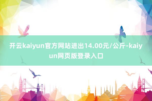 开云kaiyun官方网站进出14.00元/公斤-kaiyun网页版登录入口