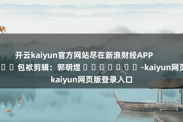 开云kaiyun官方网站尽在新浪财经APP            						包袱剪辑：郭明煜 							-kaiyun网页版登录入口