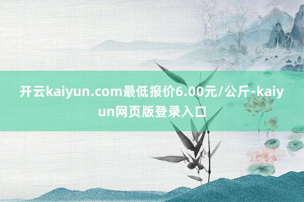 开云kaiyun.com最低报价6.00元/公斤-kaiyun网页版登录入口