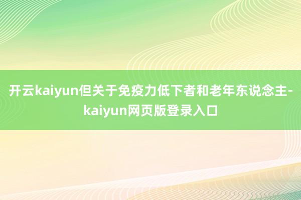 开云kaiyun但关于免疫力低下者和老年东说念主-kaiyun网页版登录入口