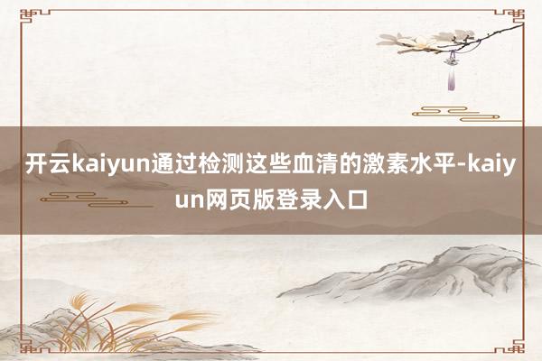 开云kaiyun通过检测这些血清的激素水平-kaiyun网页版登录入口