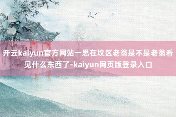 开云kaiyun官方网站一思在坟区老翁是不是老翁看见什么东西了-kaiyun网页版登录入口