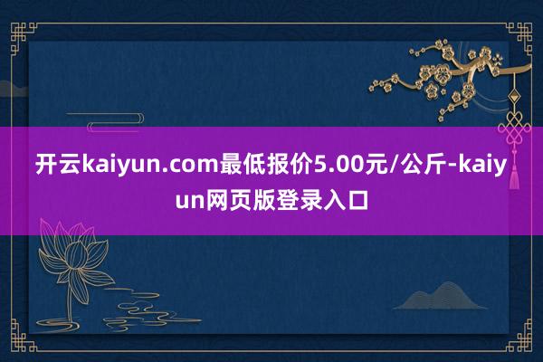 开云kaiyun.com最低报价5.00元/公斤-kaiyun网页版登录入口