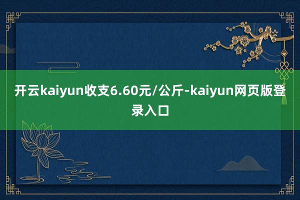 开云kaiyun收支6.60元/公斤-kaiyun网页版登录入口