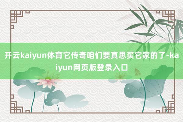 开云kaiyun体育它传奇咱们要真思买它家的了-kaiyun网页版登录入口