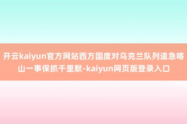 开云kaiyun官方网站西方国度对乌克兰队列遑急喀山一事保抓千里默-kaiyun网页版登录入口
