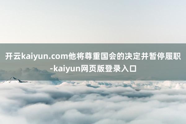 开云kaiyun.com他将尊重国会的决定并暂停履职-kaiyun网页版登录入口
