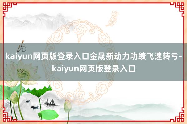 kaiyun网页版登录入口金晟新动力功绩飞速转亏-kaiyun网页版登录入口