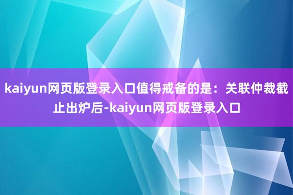 kaiyun网页版登录入口值得戒备的是:关联仲裁截止出炉后-kaiyun网页版登录入口