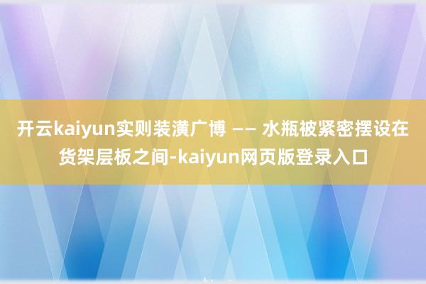 开云kaiyun实则装潢广博 —— 水瓶被紧密摆设在货架层板之间-kaiyun网页版登录入口