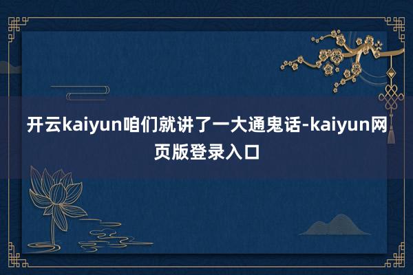 开云kaiyun咱们就讲了一大通鬼话-kaiyun网页版登录入口