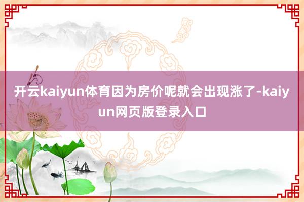 开云kaiyun体育因为房价呢就会出现涨了-kaiyun网页版登录入口