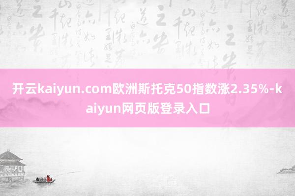 开云kaiyun.com欧洲斯托克50指数涨2.35%-kaiyun网页版登录入口