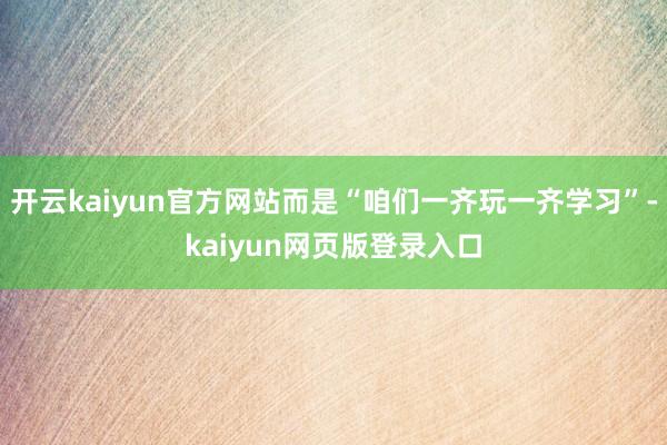 开云kaiyun官方网站而是“咱们一齐玩一齐学习”-kaiyun网页版登录入口