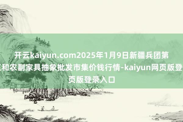 开云kaiyun.com2025年1月9日新疆兵团第五师三和农副家具抽象批发市集价钱行情-kaiyun网页版登录入口