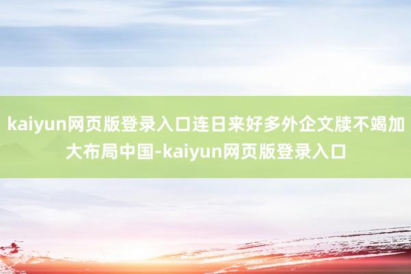 kaiyun网页版登录入口连日来好多外企文牍不竭加大布局中国-kaiyun网页版登录入口