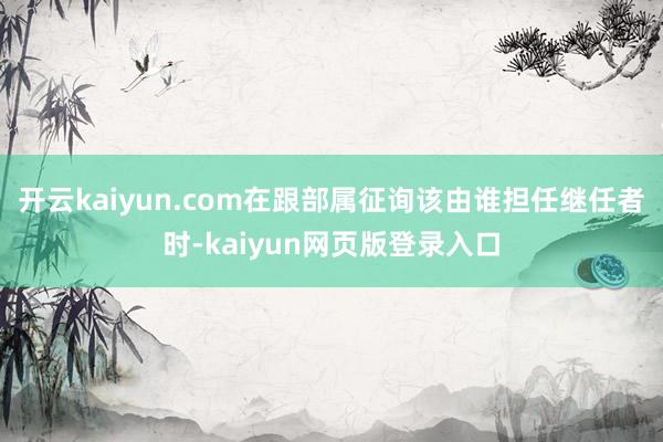 开云kaiyun.com在跟部属征询该由谁担任继任者时-kaiyun网页版登录入口
