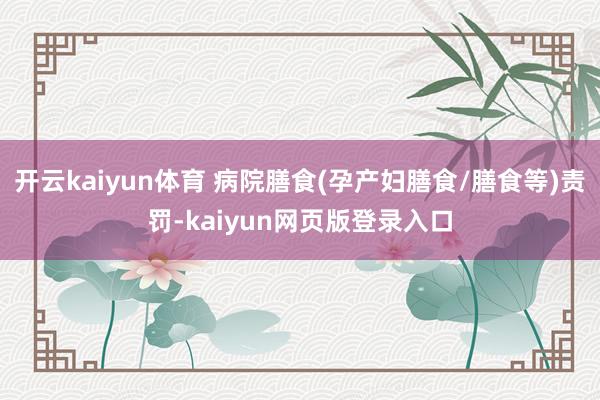 开云kaiyun体育 病院膳食(孕产妇膳食/膳食等)责罚-kaiyun网页版登录入口
