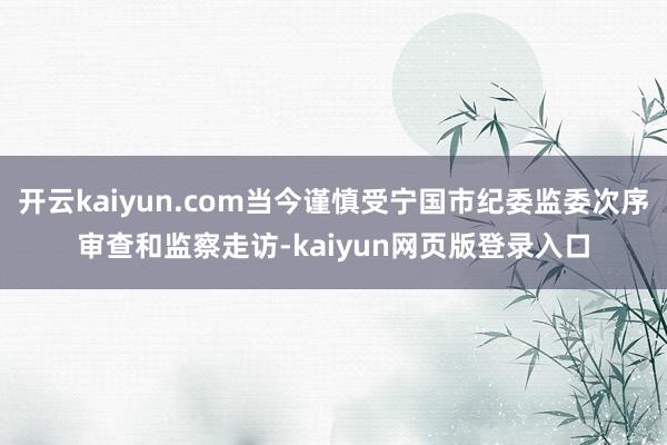 开云kaiyun.com当今谨慎受宁国市纪委监委次序审查和监察走访-kaiyun网页版登录入口