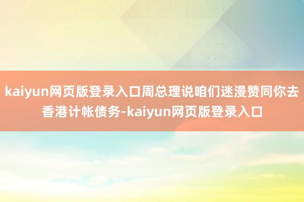 kaiyun网页版登录入口周总理说咱们迷漫赞同你去香港计帐债务-kaiyun网页版登录入口