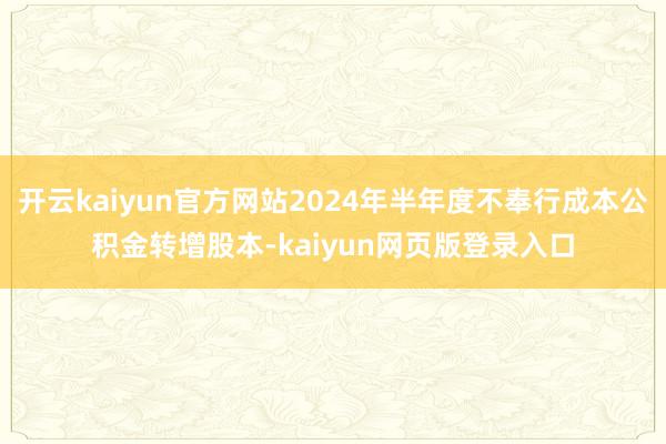开云kaiyun官方网站2024年半年度不奉行成本公积金转增股本-kaiyun网页版登录入口