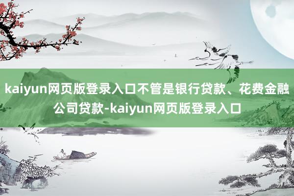 kaiyun网页版登录入口不管是银行贷款、花费金融公司贷款-kaiyun网页版登录入口