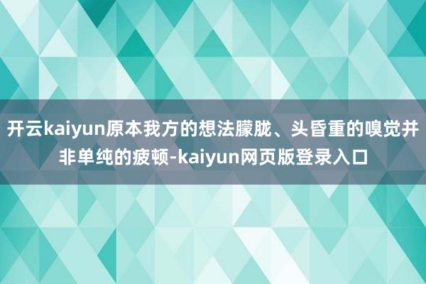 开云kaiyun原本我方的想法朦胧、头昏重的嗅觉并非单纯的疲顿-kaiyun网页版登录入口