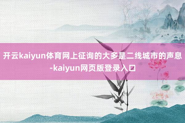开云kaiyun体育网上征询的大多是二线城市的声息-kaiyun网页版登录入口