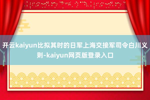 开云kaiyun比拟其时的日军上海交接军司令白川义则-kaiyun网页版登录入口