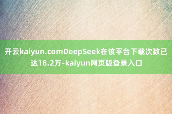 开云kaiyun.comDeepSeek在该平台下载次数已达18.2万-kaiyun网页版登录入口