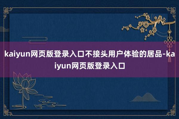 kaiyun网页版登录入口不接头用户体验的居品-kaiyun网页版登录入口