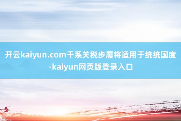 开云kaiyun.com干系关税步履将适用于统统国度-kaiyun网页版登录入口
