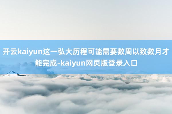 开云kaiyun这一弘大历程可能需要数周以致数月才能完成-kaiyun网页版登录入口