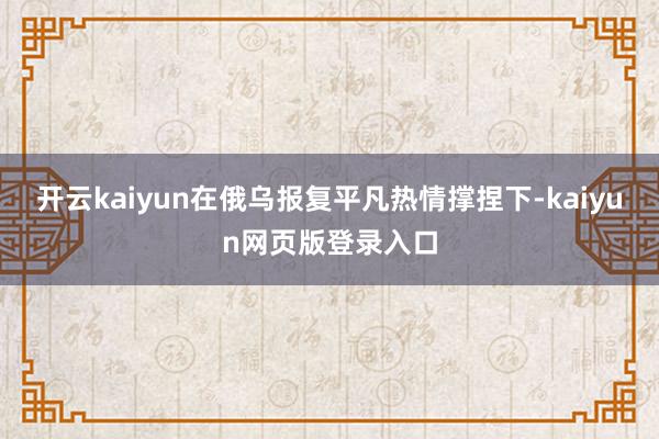 开云kaiyun在俄乌报复平凡热情撑捏下-kaiyun网页版登录入口