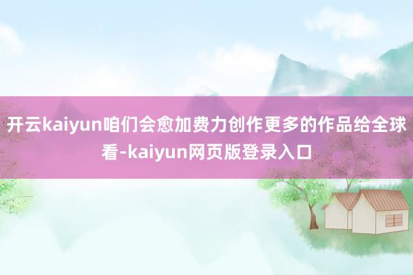 开云kaiyun咱们会愈加费力创作更多的作品给全球看-kaiyun网页版登录入口