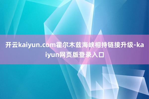 开云kaiyun.com霍尔木兹海峡相持链接升级-kaiyun网页版登录入口