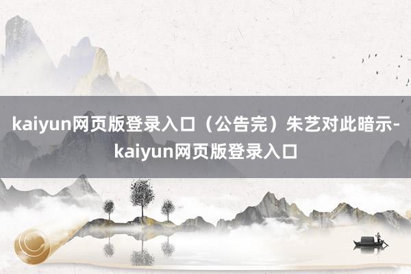 kaiyun网页版登录入口（公告完）朱艺对此暗示-kaiyun网页版登录入口