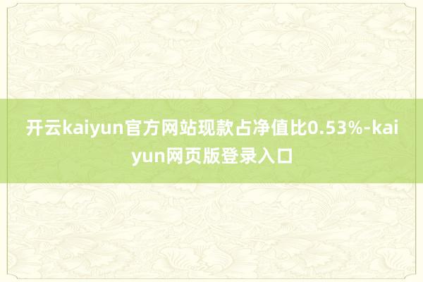 开云kaiyun官方网站现款占净值比0.53%-kaiyun网页版登录入口