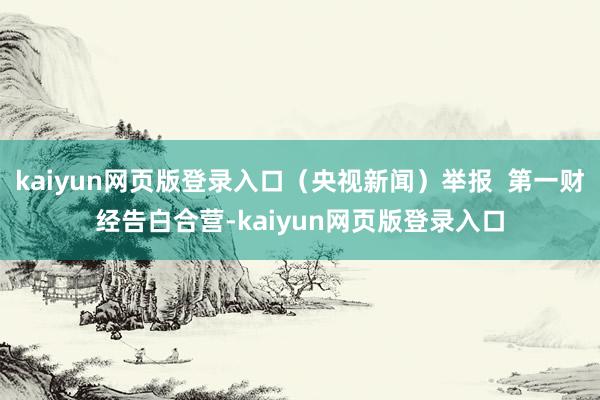 kaiyun网页版登录入口（央视新闻）举报  第一财经告白合营-kaiyun网页版登录入口