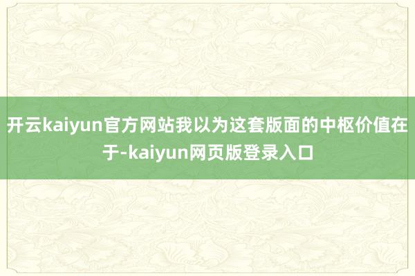开云kaiyun官方网站我以为这套版面的中枢价值在于-kaiyun网页版登录入口