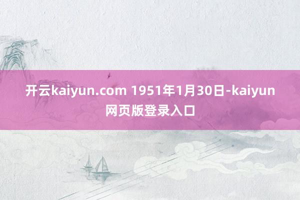 开云kaiyun.com 1951年1月30日-kaiyun网页版登录入口