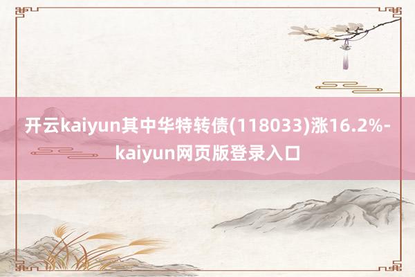 开云kaiyun其中华特转债(118033)涨16.2%-kaiyun网页版登录入口