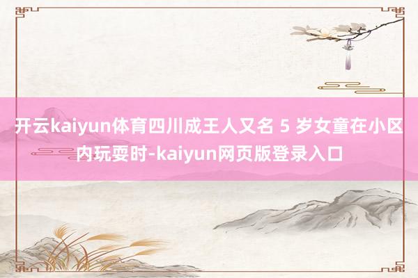 开云kaiyun体育四川成王人又名 5 岁女童在小区内玩耍时-kaiyun网页版登录入口
